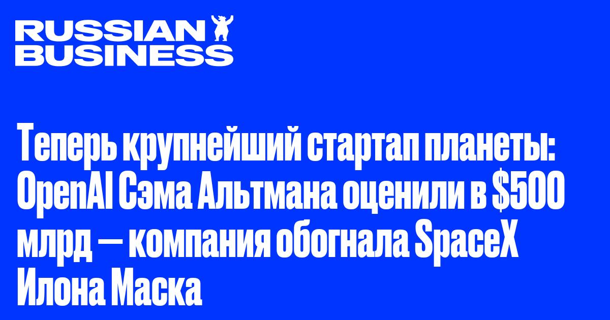 Теперь крупнейший стартап планеты: OpenAI Сэма Альтмана оценили в $500 млрд — компания обогнала SpaceX Илона Маска