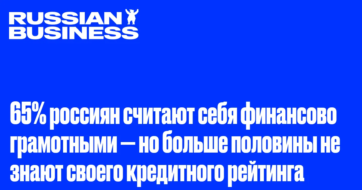 65% россиян считают себя финансово грамотными — но больше половины не знают своего кредитного рейтинга