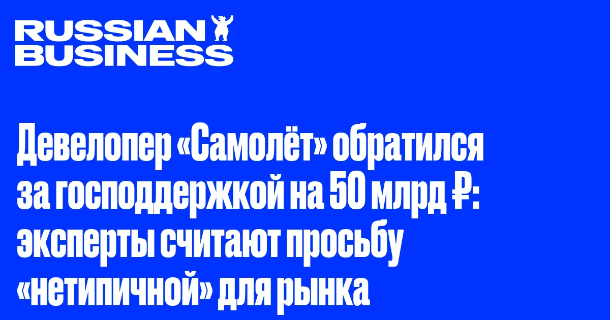 Девелопер «Самолёт» обратился за господдержкой на 50 млрд ₽: эксперты считают просьбу «нетипичной» для рынка