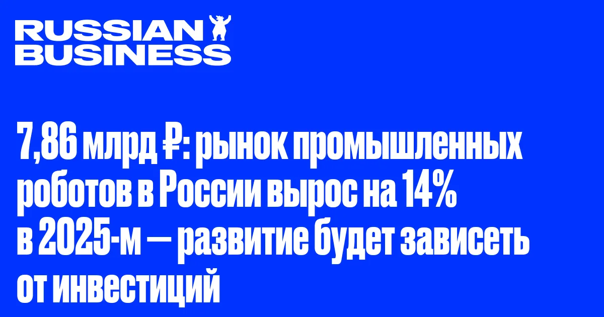 7,86 млрд ₽: рынок промышленных роботов в России вырос на 14% в 2025-м — развитие будет зависеть от инвестиций
