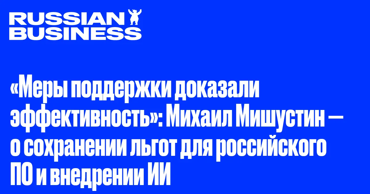 «Меры поддержки доказали эффективность»: Михаил Мишустин — о сохранении льгот для российского ПО и внедрении ИИ