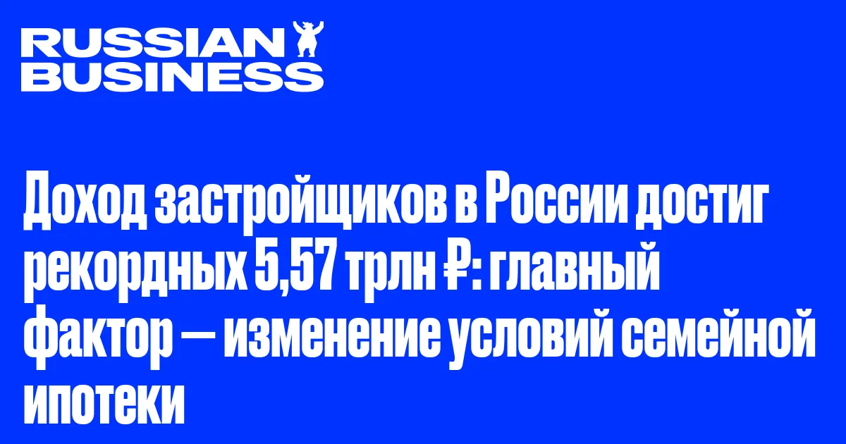 Доход застройщиков в России достиг рекордных 5,57 трлн ₽: главный фактор — изменение условий семейной ипотеки