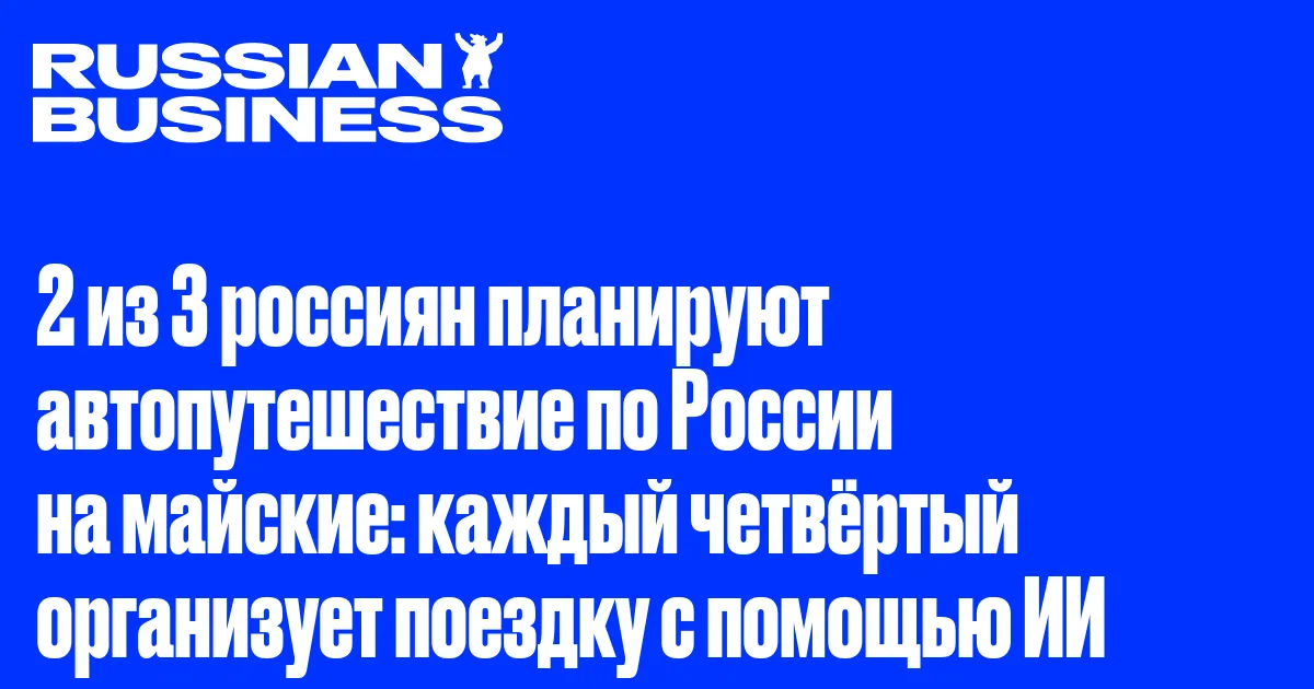 2 из 3 россиян планируют автопутешествие по России на майские: каждый четвёртый организует поездку с помощью ИИ